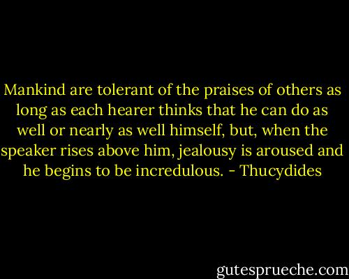 Mankind are tolerant of the praises of others as long as each hearer thinks that he can do as well or nearly as well himself, but, when the speaker rises above him, jealousy is aroused and he begins to be incredulous. - Thucydides