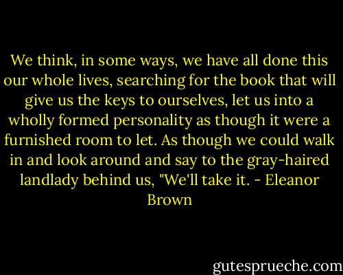 We think, in some ways, we have all done this our whole lives, searching for the book that will give us the keys to ourselves, let us into a wholly formed personality as though it were a furnished room to let. As though we could walk in and look around and say to the gray-haired landlady behind us, "We'll take it. - Eleanor Brown