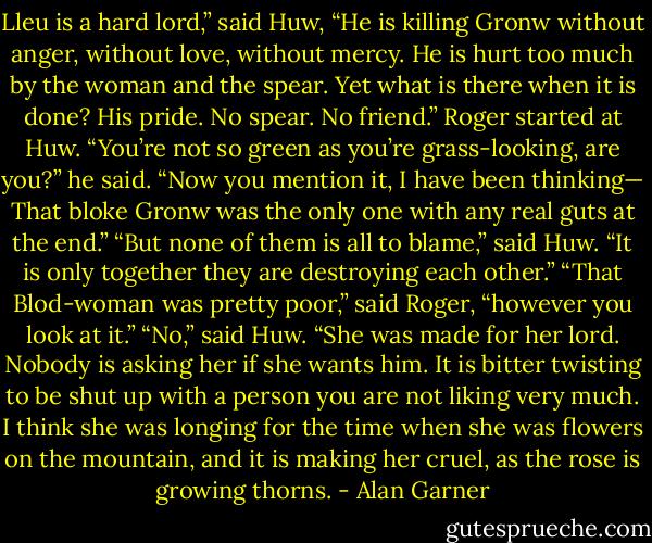 Lleu is a hard lord,” said Huw, “He is killing Gronw without anger, without love, without mercy. He is hurt too much by the woman and the spear. Yet what is there when it is done? His pride. No spear. No friend.”<br />Roger started at Huw. “You’re not so green as you’re grass-looking, are you?” he said. “Now you mention it, I have been thinking— That bloke Gronw was the only one with any real guts at the end.”<br />“But none of them is all to blame,” said Huw. “It is only together they are destroying each other.”<br />“That Blod-woman was pretty poor,” said Roger, “however you look at it.”<br />“No,” said Huw. “She was made for her lord. Nobody is asking her if she wants him. It is bitter twisting to be shut up with a person you are not liking very much. I think she was longing for the time when she was flowers on the mountain, and it is making her cruel, as the rose is growing thorns. - Alan Garner