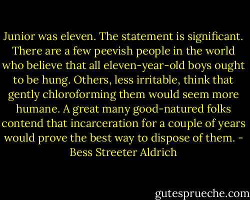 Junior was eleven. The statement is significant. There are a few peevish people in the world who believe that all eleven-year-old boys ought to be hung. Others, less irritable, think that gently chloroforming them would seem more humane. A great many good-natured folks contend that incarceration for a couple of years would prove the best way to dispose of them. - Bess Streeter Aldrich
