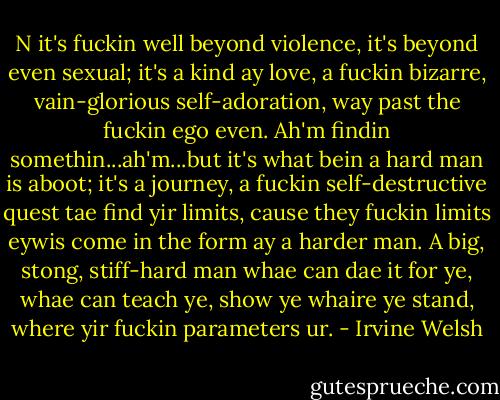 N it's fuckin well beyond violence, it's beyond even sexual; it's a kind ay love, a fuckin bizarre, vain-glorious self-adoration, way past the fuckin ego even. Ah'm findin somethin...ah'm...but it's what bein a hard man is aboot; it's a journey, a fuckin self-destructive quest tae find yir limits, cause they fuckin limits eywis come in the form ay a harder man. A big, stong, stiff-hard man whae can dae it for ye, whae can teach ye, show ye whaire ye stand, where yir fuckin parameters ur. - Irvine Welsh