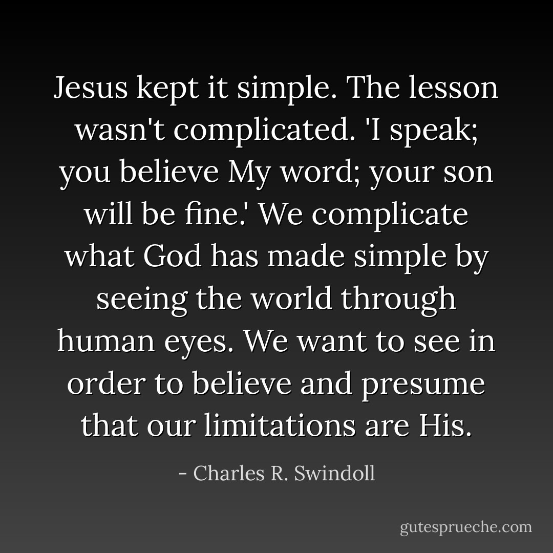 Jesus kept it simple. The lesson wasn't complicated. 'I speak; you believe My word; your son will be fine.' We complicate what God has made simple by seeing the world through human eyes. We want to see in order to believe and presume that our limitations are His. - Charles R. Swindoll