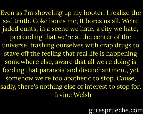 Even as I'm shoveling up my hooter, I realize the sad truth. Coke bores me, It bores us all. We're jaded cunts, in a scene we hate, a city we hate, pretending that we're at the center of the universe, trashing ourselves with crap drugs to stave off the feeling that real life is happening somewhere else, aware that all we're doing is feeding that paranoia and disenchantment, yet somehow we're too apathetic to stop. Cause, sadly, there's nothing else of interest to stop for. - Irvine Welsh