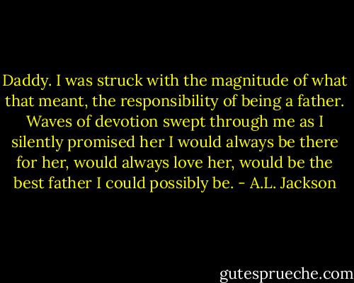 Daddy.<br />I was struck with the magnitude of what that meant, the responsibility of being a father. Waves of devotion swept through me as I silently promised her I would always be there for her, would always love her, would be the best father I could possibly be. - A.L. Jackson