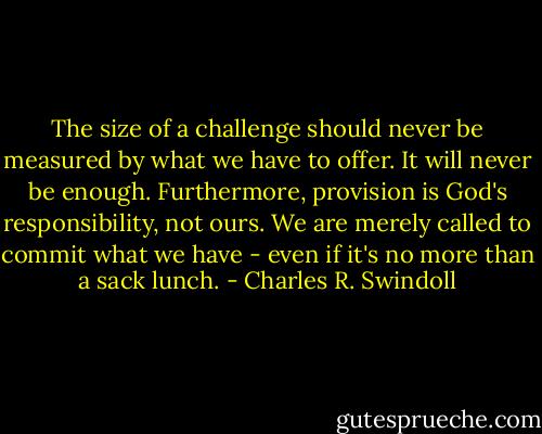 The size of a challenge should never be measured by what we have to offer. It will never be enough. Furthermore, provision is God's responsibility, not ours. We are merely called to commit what we have - even if it's no more than a sack lunch. - Charles R. Swindoll