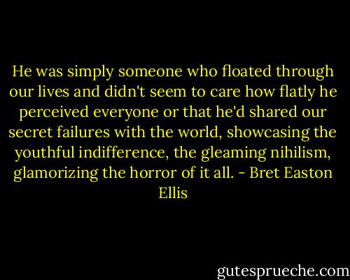 He was simply someone who floated through our lives and didn't seem to care how flatly he perceived everyone or that he'd shared our secret failures with the world, showcasing the youthful indifference, the gleaming nihilism, glamorizing the horror of it all. - Bret Easton Ellis