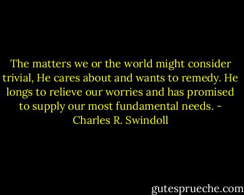 The matters we or the world might consider trivial, He cares about and wants to remedy. He longs to relieve our worries and has promised to supply our most fundamental needs. - Charles R. Swindoll