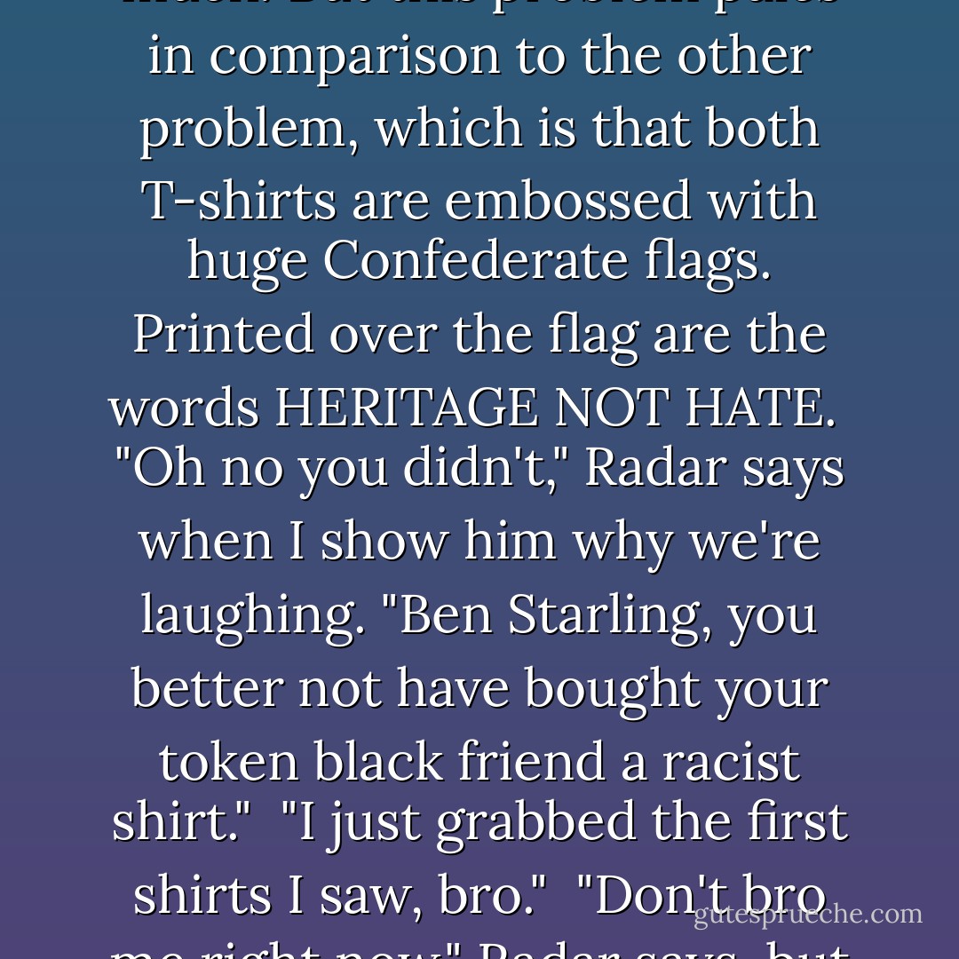 When Ben unfurls the T-shirts, there are two small problems. First, it turns out that a large T-shirt in a Georgia gas station is not the same size as a large T-shirt at, say, Old Navy. The gas station shirt is gigantic-more garbage bag than shirt. It is smaller than the graduation robes, but not by much. But this problem pales in comparison to the other problem, which is that both T-shirts are embossed with huge Confederate flags. Printed over the flag are the words HERITAGE NOT HATE.<br /><br />"Oh no you didn't," Radar says when I show him why we're laughing. "Ben Starling, you better not have bought your token black friend a racist shirt."<br /><br />"I just grabbed the first shirts I saw, bro."<br /><br />"Don't bro me right now," Radar says, but he's shaking his head and laughing. I hand him his shirt and he wiggles into it while driving with his knees. "I hope I get pulled over," he says. "I'd like to see how the cop responds to a black man wearing a Confederate T-shirt over a black dress. - John Green