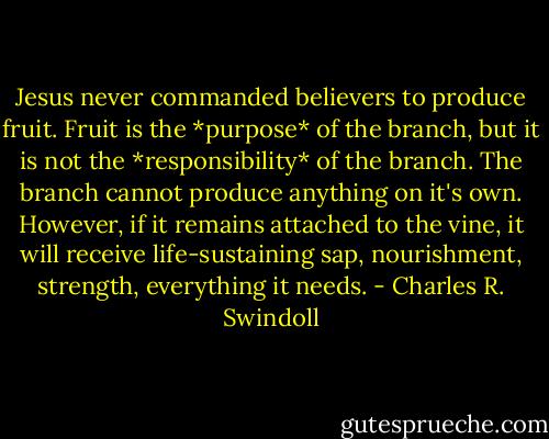 Jesus never commanded believers to produce fruit. Fruit is the *purpose* of the branch, but it is not the *responsibility* of the branch. The branch cannot produce anything on it's own. However, if it remains attached to the vine, it will receive life-sustaining sap, nourishment, strength, everything it needs. - Charles R. Swindoll
