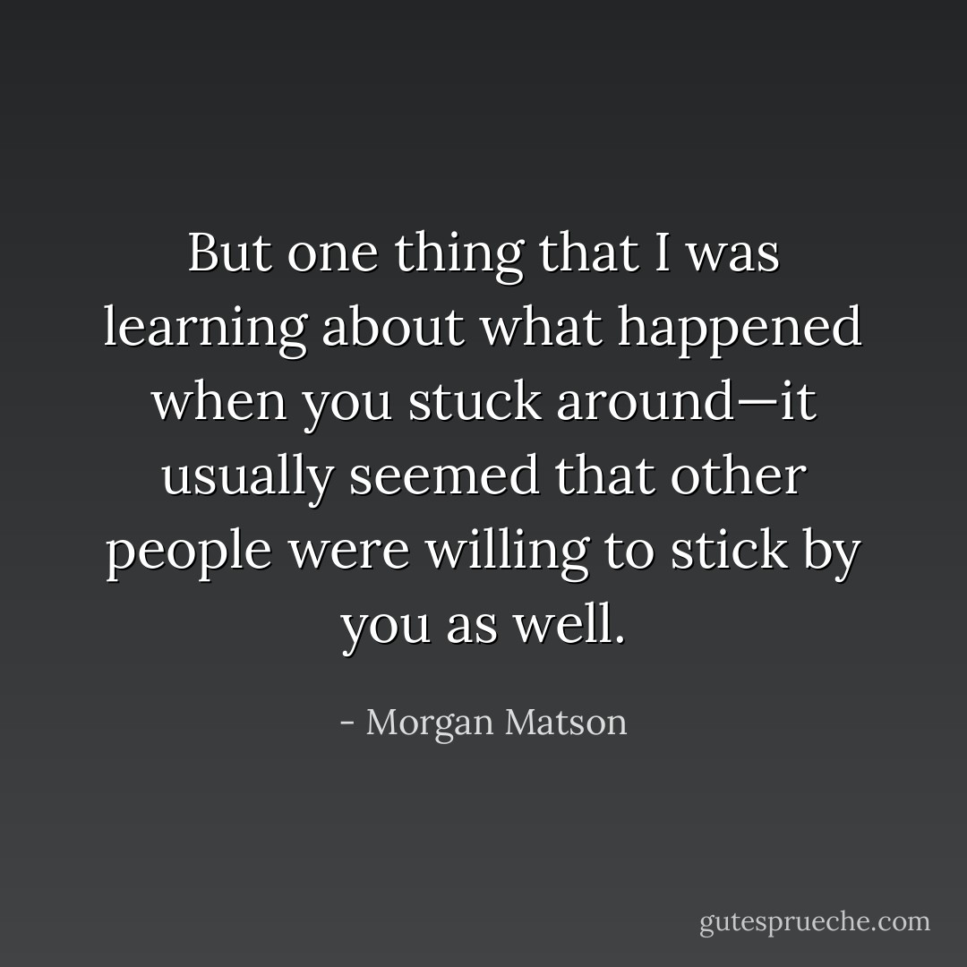 But one thing that I was learning about what happened when you stuck around—it usually seemed that other people were willing to stick by you as well. - Morgan Matson