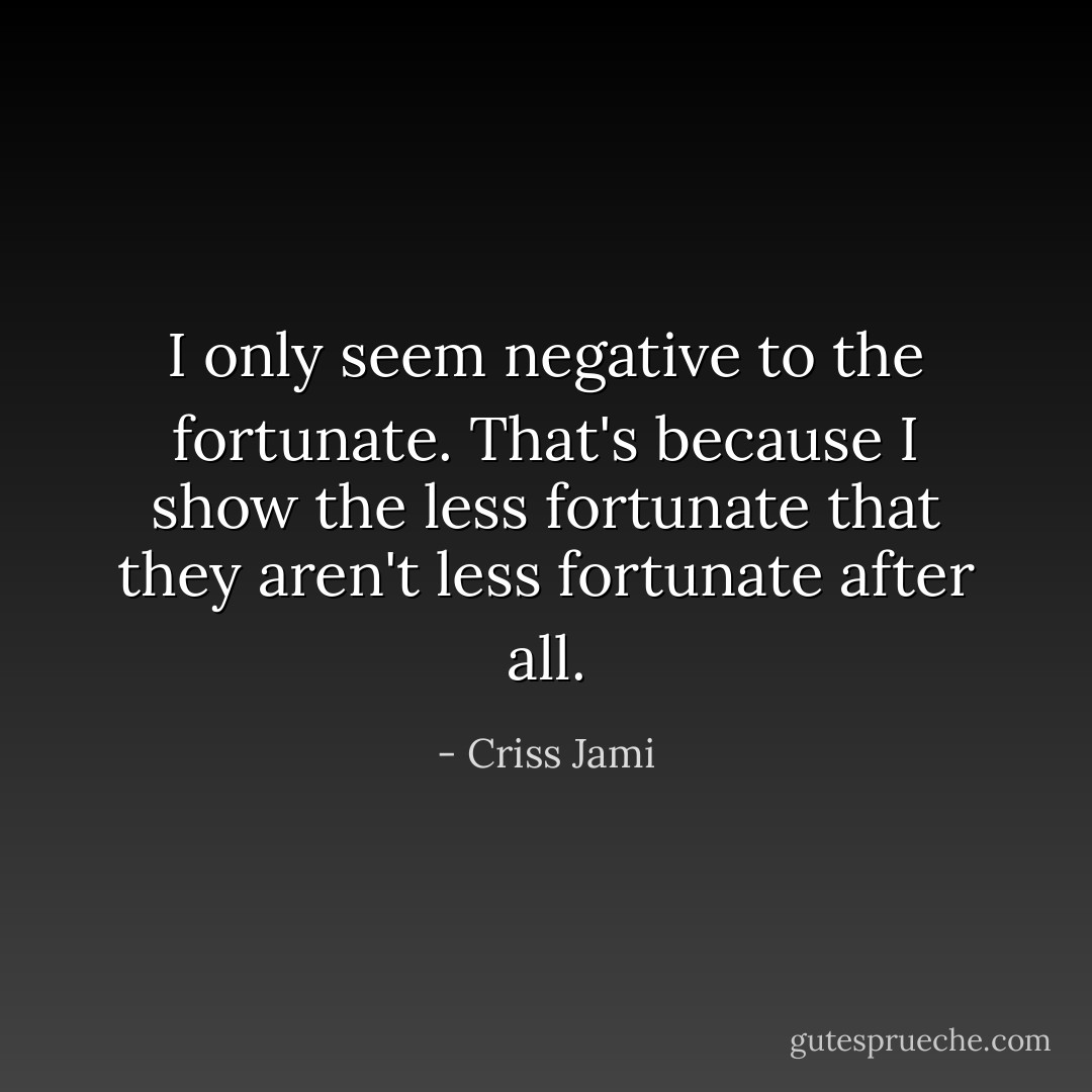 I only seem negative to the fortunate. That's because I show the less fortunate that they aren't less fortunate after all. - Criss Jami