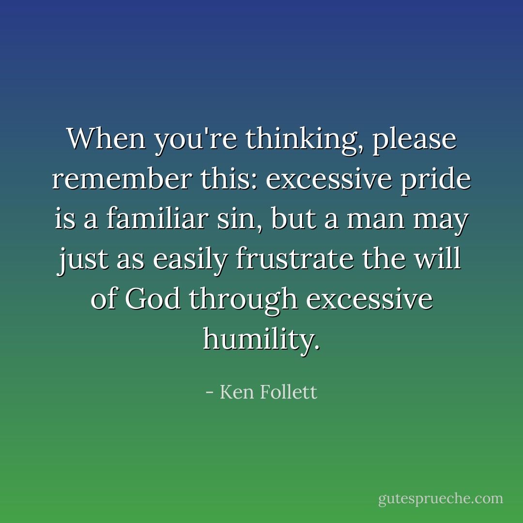When you're thinking, please remember this: excessive pride is a familiar sin, but a man may just as easily frustrate the will of God through excessive humility. - Ken Follett