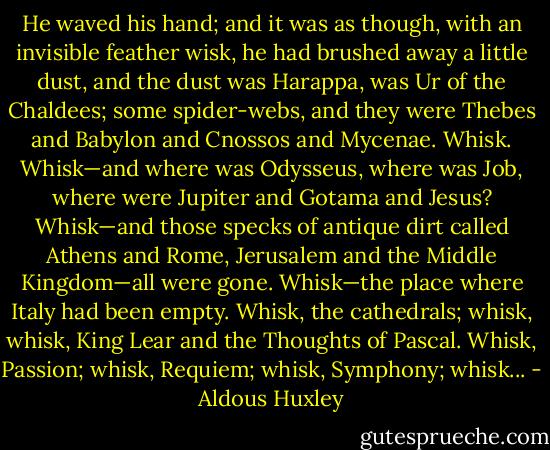 He waved his hand; and it was as though, with an invisible feather wisk, he had brushed away a little dust, and the dust was Harappa, was Ur of the Chaldees; some spider-webs, and they were Thebes and Babylon and Cnossos and Mycenae. Whisk. Whisk—and where was Odysseus, where was Job, where were Jupiter and Gotama and Jesus? Whisk—and those specks of antique dirt called Athens and Rome, Jerusalem and the Middle Kingdom—all were gone. Whisk—the place where Italy had been empty. Whisk, the cathedrals; whisk, whisk, King Lear and the Thoughts of Pascal. Whisk, Passion; whisk, Requiem; whisk, Symphony; whisk... - Aldous Huxley