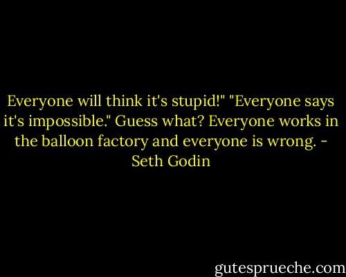 Everyone will think it's stupid!"<br />"Everyone says it's impossible."<br />Guess what? Everyone works in the balloon factory and everyone is wrong. - Seth Godin
