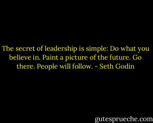The secret of leadership is simple: Do what you believe in. Paint a picture of the future. Go there.<br />People will follow. - Seth Godin