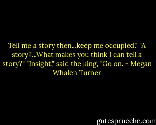 Tell me a story then...keep me occupied."<br />"A story?...What makes you think I can tell a story?"<br />"Insight," said the king, "Go on. - Megan Whalen Turner