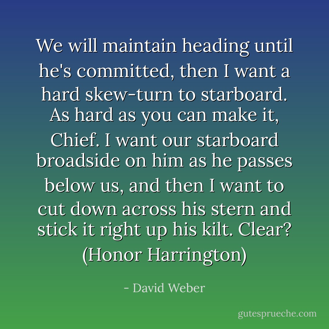 We <i>will</i> maintain heading until he's committed, then I want a hard<br />skew-turn to starboard. As hard as you can make it, Chief. I want our starboard broadside on him as he passes below us, and then I want to cut down across his stern and stick it right up his kilt. Clear? (Honor Harrington) - David Weber