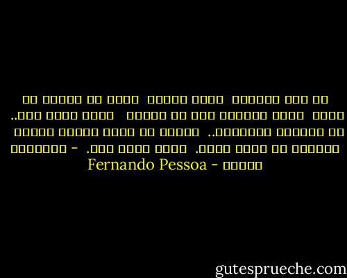 من نفس المكان<br /> يضجر الناس <br />وأنا من وجودي في ذاتي <br />أليس خليقاً بيِ ان أضجر؟<br /><br /> روحي تبحث عني..<br /> في الجبال والسهول..<br /> ليتها لا تعثر ابداً عليِّ<br /><br /> هارباً من ذاتي أحيا.<br /> وأنا بذلك حيّ.<br /><br />- فرناندو بيسوا - Fernando Pessoa