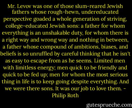 Mr. Levov was one of those slum-reared Jewish fathers whose rough-hewn, undereducated perspective goaded a whole generation of striving, college-educated Jewish sons: a father for whom everything is an unshakable duty, for whom there is a right way and wrong way and nothing in between, a father whose compound of ambitions, biases, and beliefs is so unruffled by careful thinking that he isn't as easy to escape from as he seems. Limited men with limitless energy; men quick to be friendly and quick to be fed up; men for whom the most serious thing in life is to keep going despite everything. And we were there sons. It was our job to love them. - Philip Roth