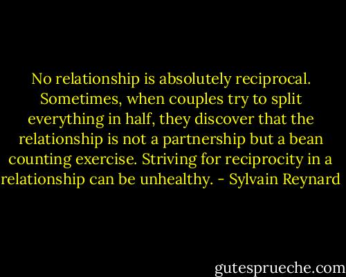 No relationship is absolutely reciprocal. Sometimes, when couples try to split everything in half, they discover that the relationship is not a partnership but a bean counting exercise. Striving for reciprocity in a relationship can be unhealthy. - Sylvain Reynard
