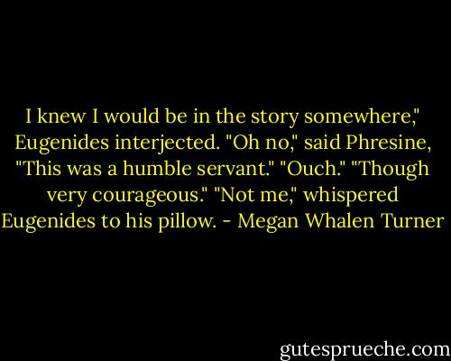 I knew I would be in the story somewhere," Eugenides interjected.<br />"Oh no," said Phresine, "This was a humble servant."<br />"Ouch."<br />"Though very courageous."<br />"Not me," whispered Eugenides to his pillow. - Megan Whalen Turner