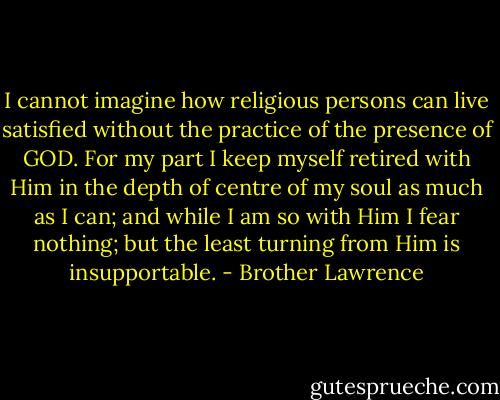 I cannot imagine how religious persons can live satisfied without the practice of the presence of GOD. For my part I keep myself retired with Him in the depth of centre of my soul as much as I can; and while I am so with Him I fear nothing; but the least turning from Him is insupportable. - Brother Lawrence