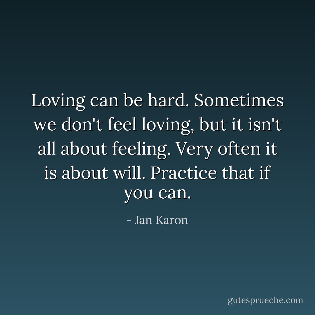Loving can be hard. Sometimes we don't feel loving, but it isn't all about feeling. Very often it is about will. Practice that if you can. - Jan Karon