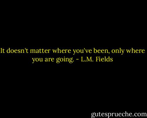 It doesn't matter where you've been, only where you are going. - L.M. Fields
