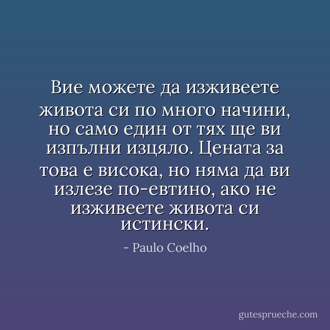 ‎Вие можете да изживеете живота си по много начини, но само един от тях ще ви изпълни изцяло. Цената за това е висока, но няма да ви излезе по-евтино, ако не изживеете живота си истински. - Paulo Coelho