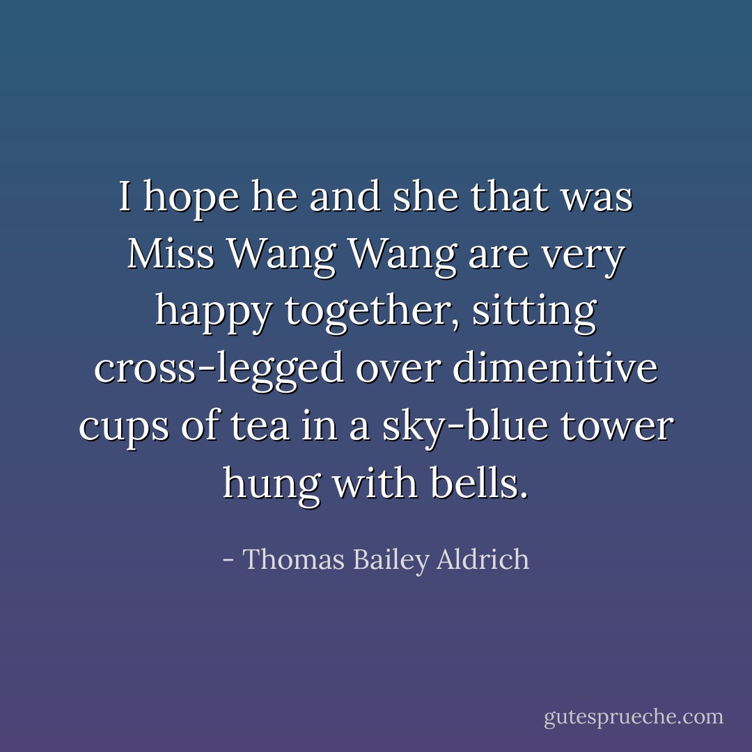 I hope he and she that was Miss Wang Wang are very happy together, sitting cross-legged over dimenitive cups of tea in a sky-blue tower hung with bells. - Thomas Bailey Aldrich