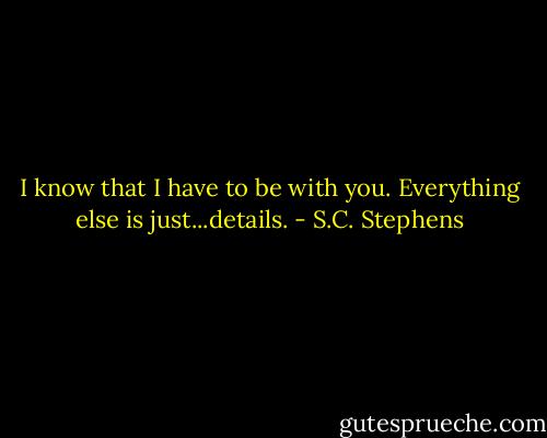 I know that I have to be with you. Everything else is just...details. - S.C. Stephens