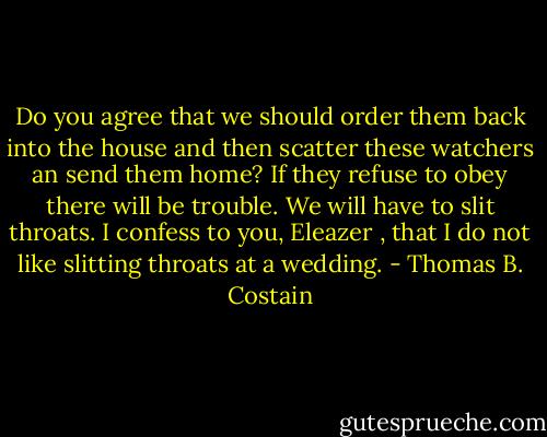 Do you agree that we should order them back into the house and then scatter these watchers an send them home? If they refuse to obey there will be trouble. We will have to slit throats. I confess to you, Eleazer , that I do not like slitting throats at a wedding. - Thomas B. Costain