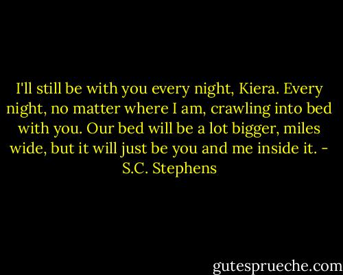 I'll still be with you every night, Kiera. Every night, no matter where I am, crawling into bed with you. Our bed will be a lot bigger, miles wide, but it will just be you and me inside it. - S.C. Stephens