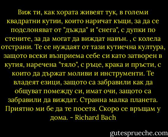 Виж ти, как хората живеят тук, в големи квадратни кутии, които наричат къщи, за да се подслоняват от "дъжда" и "снега", с дупки по стените, за да могат да виждат навън. , с колела отстрани. Те се нуждаят от тази кутиечна култура, защото всеки възприема себе си като затворен в кутия, наречена "тяло", с ръце, крака и пръсти, с които да държат моливи и инструменти. Те владеят езици, защото са забравили как да общуват помежду си, имат очи, защото са забравили да виждат. Странна малка планета. Приятно ми бе да те посетя. Скоро се връщам у дома. - Richard Bach
