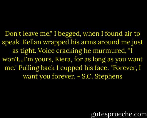 Don't leave me," I begged, when I found air to speak. Kellan wrapped his arms around me just as tight. Voice cracking he murmured, "I won't...I'm yours, Kiera, for as long as you want me." Pulling back I cupped his face. "Forever, I want you forever. - S.C. Stephens