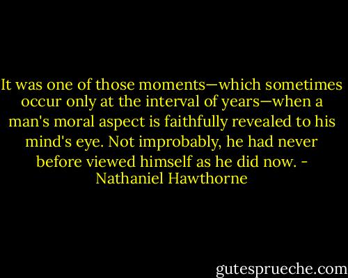 It was one of those moments—which sometimes occur only at the interval of years—when a man's moral aspect is faithfully revealed to his mind's eye. Not improbably, he had never before viewed himself as he did now. - Nathaniel Hawthorne