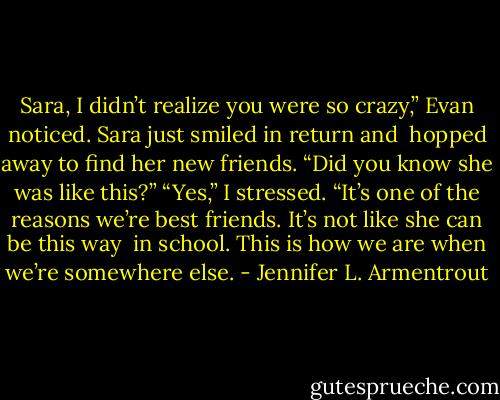 Sara, I didn’t realize you were so crazy,” Evan noticed. Sara just smiled in return and <br />hopped away to find her new friends. “Did you know she was like this?”<br />“Yes,” I stressed. “It’s one of the reasons we’re best friends. It’s not like she can be this way <br />in school. This is how we are when we’re somewhere else. - Jennifer L. Armentrout