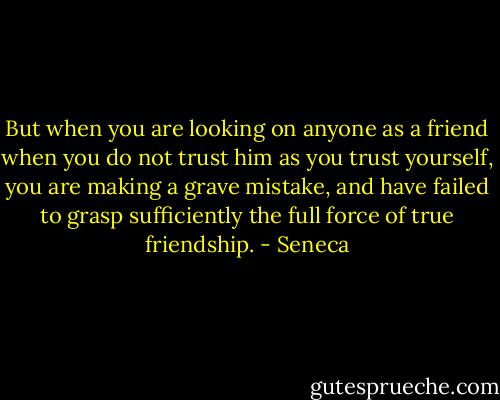 But when you are looking on anyone as a friend when you do not trust him as you trust yourself, you are making a grave mistake, and have failed to grasp sufficiently the full force of true friendship. - Seneca