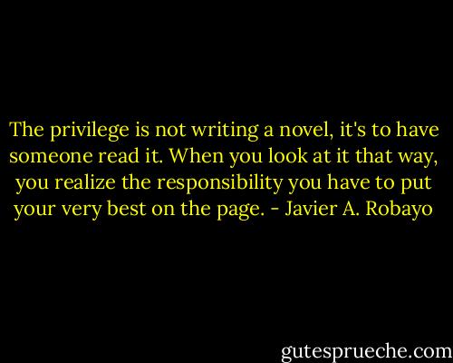 The privilege is not writing a novel, it's to have someone read it. When you look at it that way, you realize the responsibility you have to put your very best on the page. - Javier A. Robayo