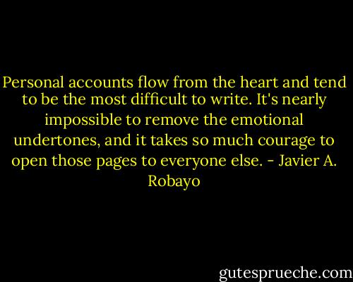 Personal accounts flow from the heart and tend to be the most difficult to write. It's nearly impossible to remove the emotional undertones, and it takes so much courage to open those pages to everyone else. - Javier A. Robayo