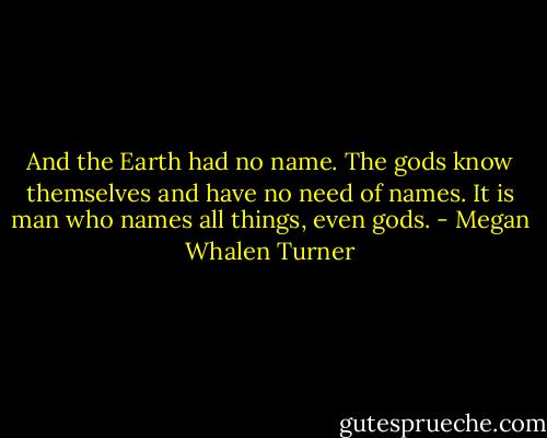 And the Earth had no name. The gods know themselves and have no need of names. It is man who names all things, even gods. - Megan Whalen Turner