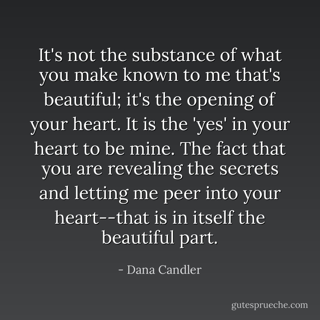 It's not the substance of what you make known to me that's beautiful; it's the opening of your heart. It is the 'yes' in your heart to be mine. The fact that you are revealing the secrets and letting me peer into your heart--that is in itself the beautiful part. - Dana Candler