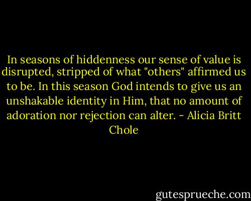 In seasons of hiddenness our sense of value is disrupted, stripped of what "others" affirmed us to be. In this season God intends to give us an unshakable identity in Him, that no amount of adoration nor rejection can alter. - Alicia Britt Chole