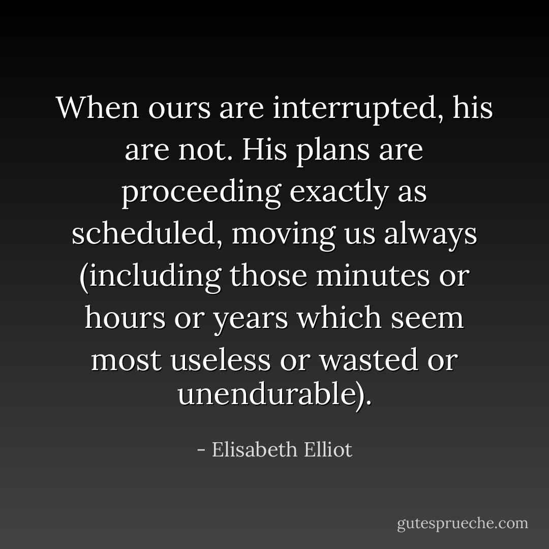 When ours are interrupted, his are not. His plans are proceeding exactly as scheduled, moving us always (including those minutes or hours or years which seem most useless or wasted or unendurable). - Elisabeth Elliot