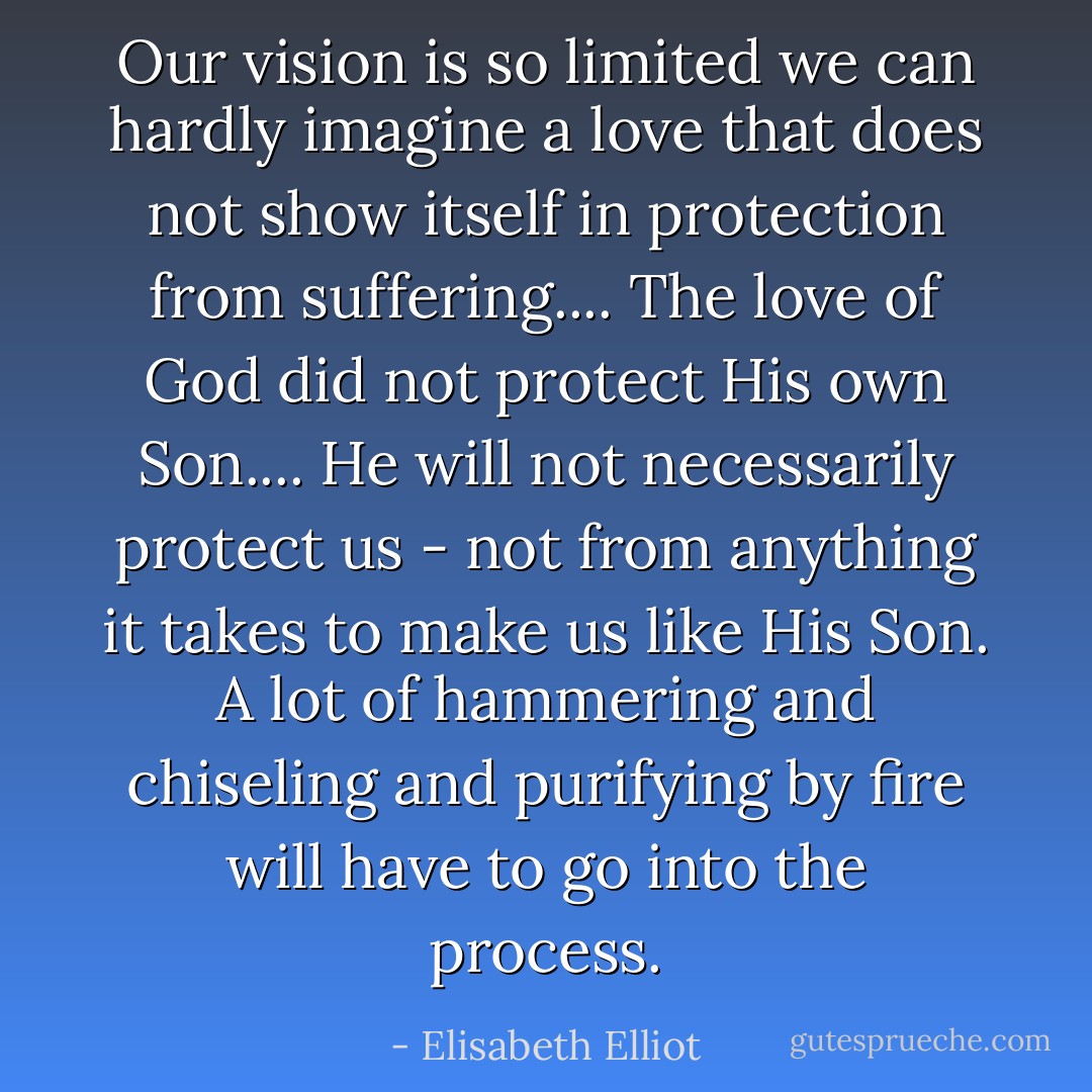 Our vision is so limited we can hardly imagine a love that does not show itself in protection from suffering.... The love of God did not protect His own Son.... He will not necessarily protect us - not from anything it takes to make us like His Son. A lot of hammering and chiseling and purifying by fire will have to go into the process. - Elisabeth Elliot