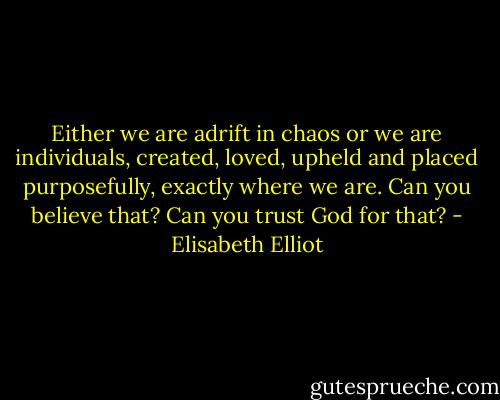 Either we are adrift in chaos or we are individuals, created, loved, upheld and placed purposefully, exactly where we are. Can you believe that? Can you trust God for that? - Elisabeth Elliot