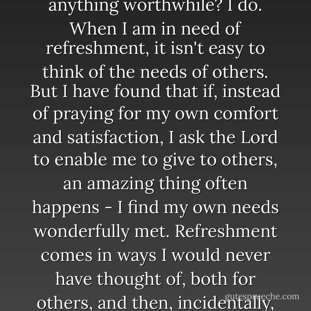 Do you often feel like parched ground, unable to produce anything worthwhile? I do. When I am in need of refreshment, it isn't easy to think of the needs of others. But I have found that if, instead of praying for my own comfort and satisfaction, I ask the Lord to enable me to give to others, an amazing thing often happens - I find my own needs wonderfully met. Refreshment comes in ways I would never have thought of, both for others, and then, incidentally, for myself. - Elisabeth Elliot