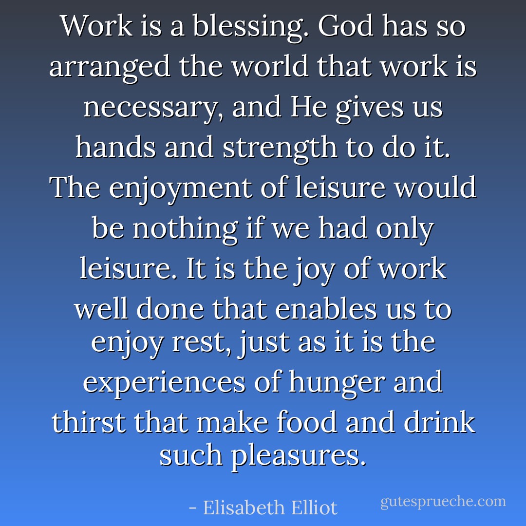 Work is a blessing. God has so arranged the world that work is necessary, and He gives us hands and strength to do it. The enjoyment of leisure would be nothing if we had only leisure. It is the joy of work well done that enables us to enjoy rest, just as it is the experiences of hunger and thirst that make food and drink such pleasures. - Elisabeth Elliot
