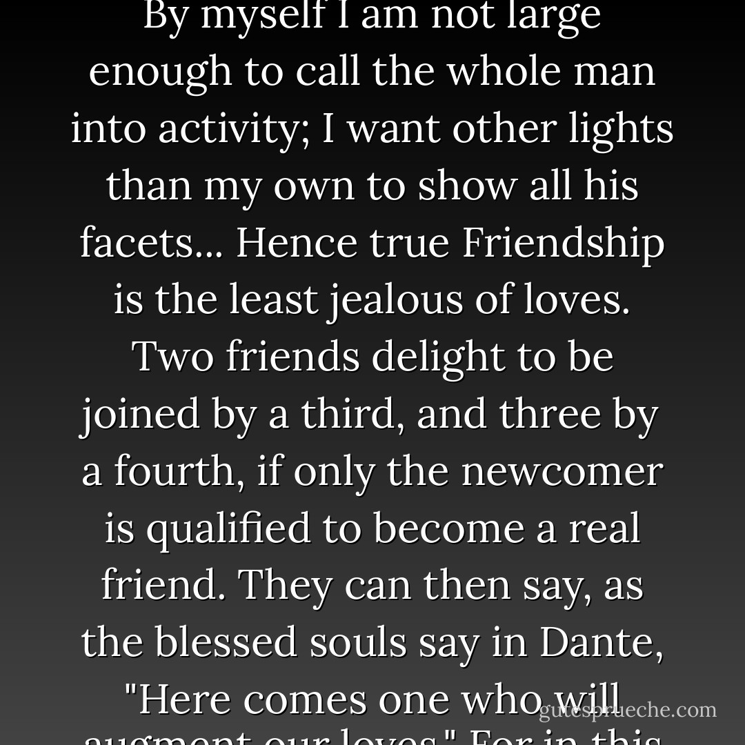 In each of my friends there is something that only some other friend can fully bring out. By myself I am not large enough to call the whole man into activity; I want other lights than my own to show all his facets... Hence true Friendship is the least jealous of loves. Two friends delight to be joined by a third, and three by a fourth, if only the newcomer is qualified to become a real friend. They can then say, as the blessed souls say in Dante, "Here comes one who will augment our loves." For in this love "to divide is not to take away. - C.S. Lewis