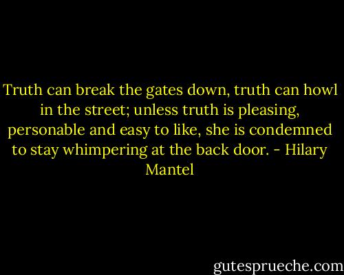 Truth can break the gates down, truth can howl in the street; unless truth is pleasing, personable and easy to like, she is condemned to stay whimpering at the back door. - Hilary Mantel